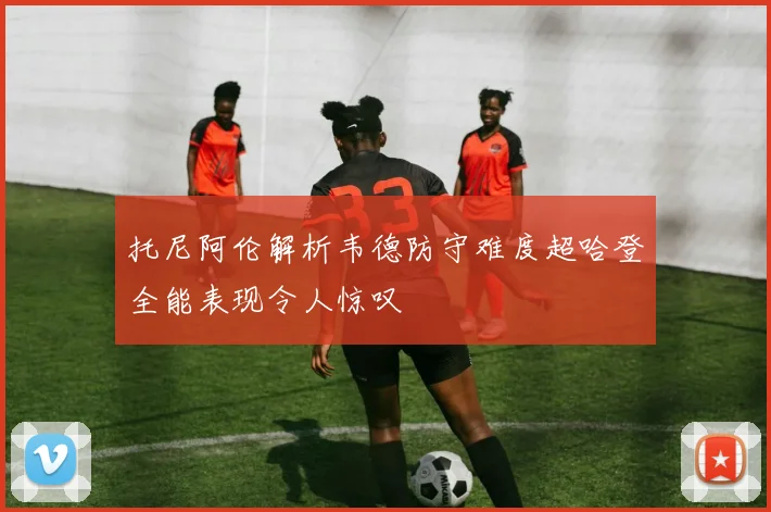 托尼阿伦解析韦德防守难度超哈登全能表现令人惊叹