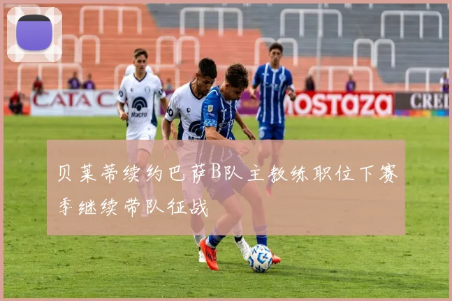 贝莱蒂续约巴萨B队主教练职位下赛季继续带队征战
