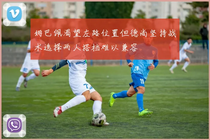 姆巴佩渴望左路位置但德尚坚持战术选择两人搭档难以兼容