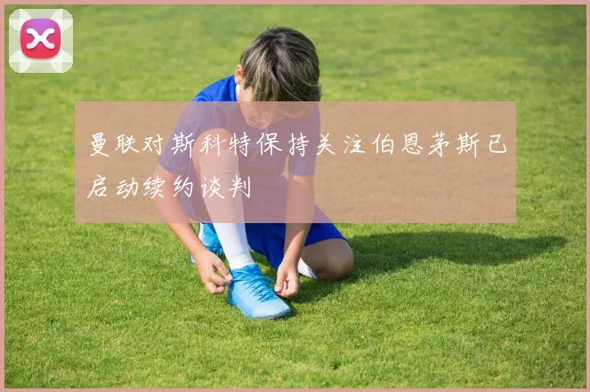 曼联对斯科特保持关注伯恩茅斯已启动续约谈判