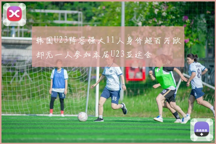 韩国U23阵容强大11人身价超百万欧却无一人参加本届U23亚运会