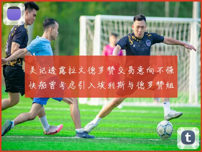 美记透露拉文德罗赞交易意向不强快船曾考虑引入埃利斯与德罗赞组合