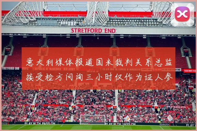 意大利媒体报道国米裁判关系总监接受检方问询三小时仅作为证人参与调查