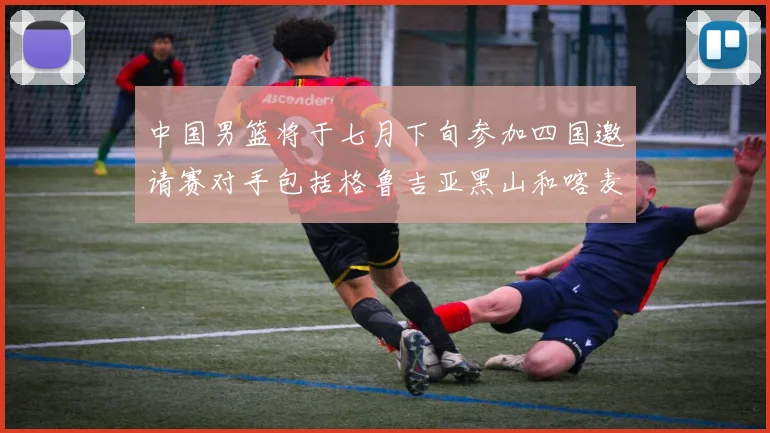 中国男篮将于七月下旬参加四国邀请赛对手包括格鲁吉亚黑山和喀麦隆
