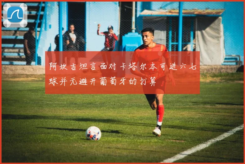 阿坎吉坦言面对卡塔尔本可进六七球并无避开葡萄牙的打算