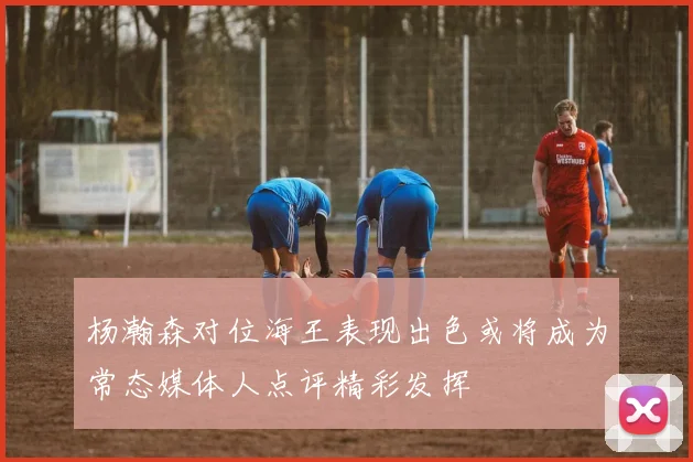 杨瀚森对位海王表现出色或将成为常态媒体人点评精彩发挥
