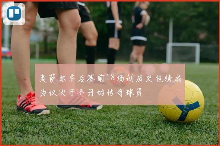 奥萨尔季后赛前18场创历史佳绩成为仅次于乔丹的传奇球员