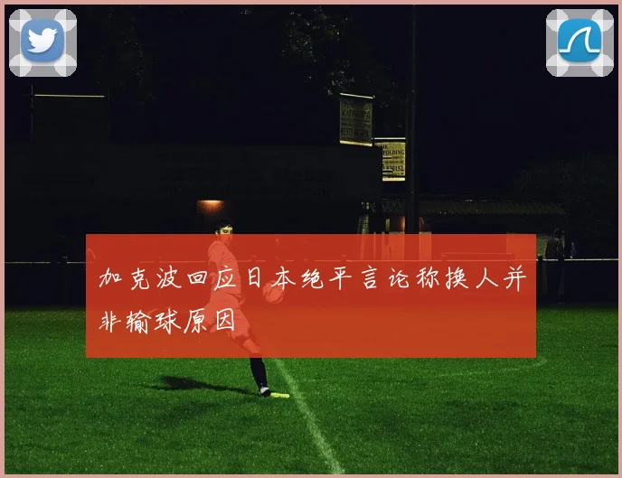 加克波回应日本绝平言论称换人并非输球原因