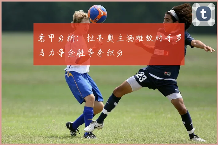 意甲分析：拉齐奥主场难敌对手罗马力争全胜争夺积分