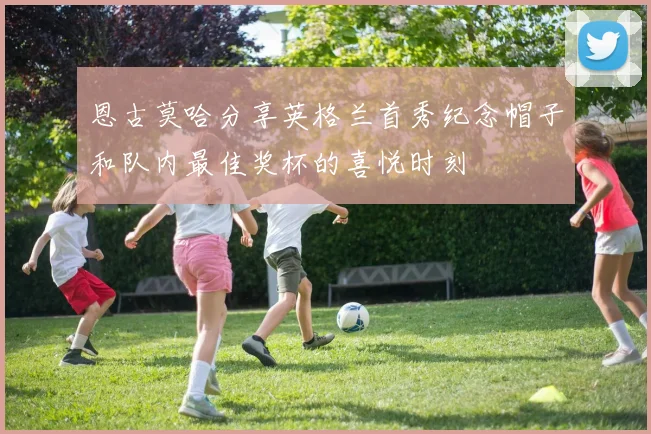 恩古莫哈分享英格兰首秀纪念帽子和队内最佳奖杯的喜悦时刻