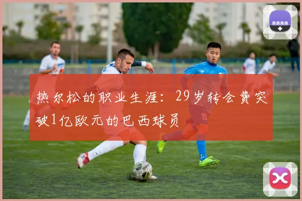 热尔松的职业生涯：29岁转会费突破1亿欧元的巴西球员