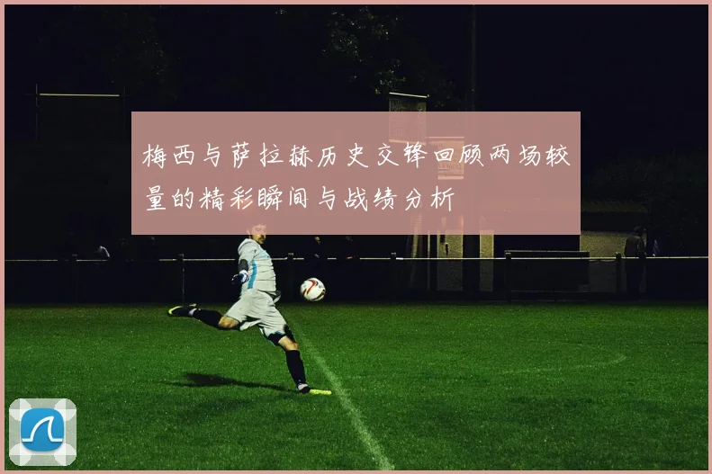 梅西与萨拉赫历史交锋回顾两场较量的精彩瞬间与战绩分析