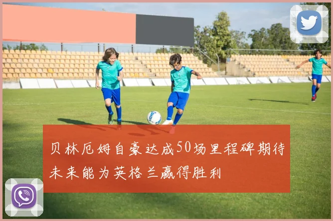 贝林厄姆自豪达成50场里程碑期待未来能为英格兰赢得胜利