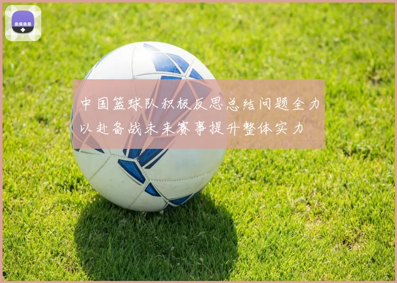 中国篮球队积极反思总结问题全力以赴备战未来赛事提升整体实力