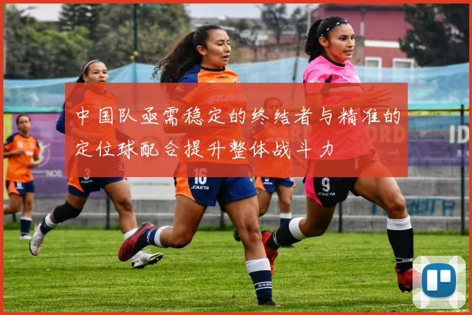 中国队亟需稳定的终结者与精准的定位球配合提升整体战斗力