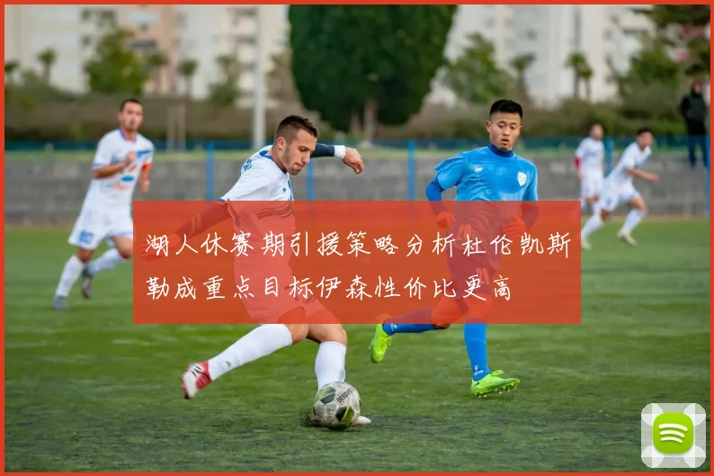 湖人休赛期引援策略分析杜伦凯斯勒成重点目标伊森性价比更高