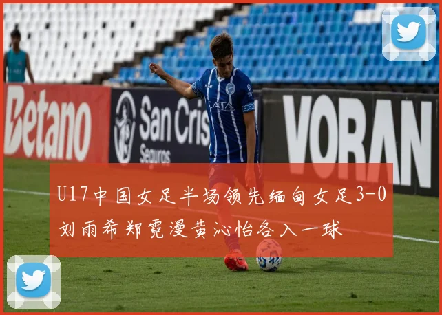 U17中国女足半场领先缅甸女足3-0刘雨希郑霓漫黄沁怡各入一球