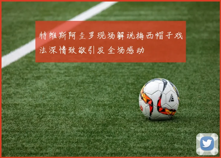 特维斯阿圭罗现场解说梅西帽子戏法深情致敬引发全场感动