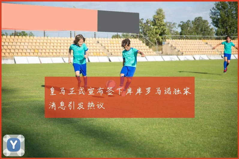 皇马正式宣布签下库库罗马诺独家消息引发热议