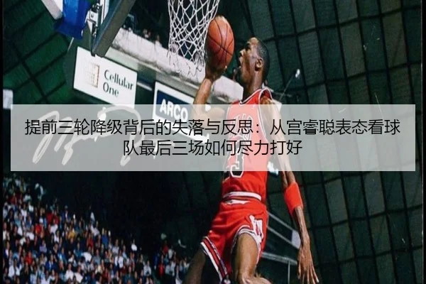 提前三轮降级背后的失落与反思：从宫睿聪表态看球队最后三场如何尽力打好